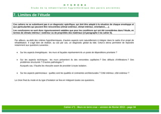 H Y G R O B A
E t u d e d e l a r é h a b i l i t a t i o n h y g r o t h e r m i q u e d e s p a r o i s a n c i e n n e s
Cahier n°1 : Murs en terre crue – version de février 2013 – page 34
7. Limites de l’étude
Ces cahiers ne se substituent pas à un diagnostic spécifique, qui doit être adapté à la situation de chaque enveloppe et
aux particularités qui peuvent être rencontrées (climat extérieur, climat intérieur, orientation,….).
Les conclusions ne sont donc rigoureusement valables que pour les conditions qui ont été considérées dans l’étude, en
termes de climats intérieur / extérieur ou de propriétés des matériaux (cf.paragraphe 3 du cahier 0).
Par ailleurs, au-delà des critères hygrothermiques, d’autres aspects sont naturellement à intégrer dans le cadre d’un projet de
réhabilitation. Il s’agit bien de réaliser, au cas par cas, un diagnostic global du bâti. Celui-ci devra permettre de répondre
notamment aux questions suivantes :
 Sur les aspects énergétiques : les murs et façades représentent-ils un poste de déperditions prioritaire ?
 Sur les aspects techniques : les murs présentent ils des remontées capillaires ? Des défauts d’infiltrations ? Des
problèmes structurels ? D’autres pathologies ?
Auxquels cas, il faudra les résoudre avant de procéder à toute isolation.
 Sur les aspects patrimoniaux : quelles sont les qualités et contraintes architecturales ? Côté intérieur, côté extérieur ?
Le choix final du mode et du type d’isolation se fera en intégrant toutes ces questions.
 
