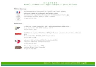H Y G R O B A
E t u d e d e l a r é h a b i l i t a t i o n h y g r o t h e r m i q u e d e s p a r o i s a n c i e n n e s
Cahier n°1 : Murs en terre crue – version de février 2013 – page 35
Maîtrise d’ouvrage :
Direction Générale de l’Aménagement, du Logement et de la Nature (DGALN)
Direction de l’Habitat, de l’Urbanisme et des Paysages (DHUP)
Sous direction de la qualité et du développement durable dans la construction (QC)
Grande Arche de la Défense - Paroi Sud - 92055 La Défense
Tél : (33) 01 40 81 92 95
Réalisation :
CETE de l’Est – groupe construction – pôle « spécificités thermiques du bâti ancien »
11, rue Jean Mentelin - BP9 – 67035 Strasbourg cedex 2
Tél : (33) 03 88 77 46 00
Ecole Nationale Supérieure d’Architecture (ENSA) de Toulouse - Laboratoire de recherche en architecture
(LRA)
83 rue Aristide Maillol – BP 10629 – 31106 Toulouse cedex 1
Tél : (33) 05 62 11 50 40
Laboratoire Matériaux et Durabilité des Constructions (LMDC)
135, Avenue de Rangueil - 31077 Toulouse cedex 4
Tél : (33) 05 61 55 99 16
Maisons Paysannes de France (MPF)
8, passage des deux sœurs - 75009 Paris
Tél : (33) 01 44 83 63 63
 