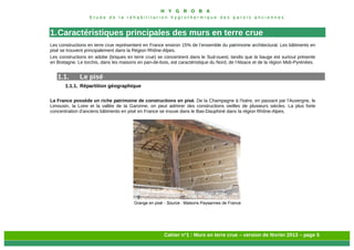 H Y G R O B A
E t u d e d e l a r é h a b i l i t a t i o n h y g r o t h e r m i q u e d e s p a r o i s a n c i e n n e s
Cahier n°1 : Murs en terre crue – version de février 2013 – page 5
1.Caractéristiques principales des murs en terre crue
Les constructions en terre crue représentent en France environ 15% de l’ensemble du patrimoine architectural. Les bâtiments en
pisé se trouvent principalement dans la Région Rhône-Alpes.
Les constructions en adobe (briques en terre crue) se concentrent dans le Sud-ouest, tandis que la bauge est surtout présente
en Bretagne. Le torchis, dans les maisons en pan-de-bois, est caractéristique du Nord, de l’Alsace et de la région Midi-Pyrénées.
1.1. Le pisé
1.1.1. Répartition géographique
La France possède un riche patrimoine de constructions en pisé. De la Champagne à l’Isère, en passant par l’Auvergne, le
Limousin, la Loire et la vallée de la Garonne, on peut admirer des constructions vieilles de plusieurs siècles. La plus forte
concentration d'anciens bâtiments en pisé en France se trouve dans le Bas-Dauphiné dans la région Rhône-Alpes.
Grange en pisé - Source : Maisons Paysannes de France
 