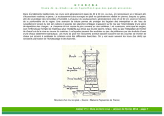H Y G R O B A
E t u d e d e l a r é h a b i l i t a t i o n h y g r o t h e r m i q u e d e s p a r o i s a n c i e n n e s
Cahier n°1 : Murs en terre crue – version de février 2013 – page 7
Dans les bâtiments traditionnels, les murs sont généralement épais de 40 à 50 cm, ou plus, et s’amincissent en s’élevant afin
d’économiser matériau et peine. Le soubassement des ouvrages en pisé est généralement réalisé en pierres, briques ou galets,
afin de se protéger des remontées d’humidité. La hauteur du soubassement, généralement entre 25 et 60 cm, varie en fonction
de la pluviométrie de la région. Une avancée de toiture permet de protéger les façades des intempéries et de l’eau de
ruissellement venant du toit. Les solives et poutres des planchers d’étages s’appuient sur le mur par l’intermédiaire d’une pièce
de répartition des charges. La charpente du toit repose le plus souvent sur des sablières. Les ouvertures, ainsi que les angles,
sont renforcés par l’emploi de matériaux plus résistants aux chocs que le pisé (pierre, brique, bois) ou par l’intégration de mortier
de chaux lors de la mise en œuvre du matériau. Les façades peuvent être enduites ou pas, de préférence par des enduits à base
d’une chaux faiblement hydraulique. Les murs de pisé non recouverts d’enduit laissent souvent voir les couches de mortier de
chaux qui servent à améliorer la cohésion entre les différentes banchées. On y voit aussi souvent les trous (les clefs) qui
servaient à la fixation de l'échafaudage et des banches.
Structure d’un mur en pisé – Source : Maisons Paysannes de France
 