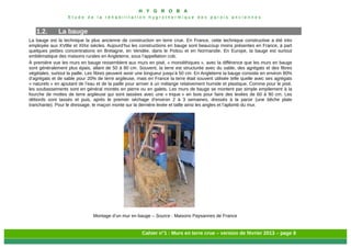 H Y G R O B A
E t u d e d e l a r é h a b i l i t a t i o n h y g r o t h e r m i q u e d e s p a r o i s a n c i e n n e s
Cahier n°1 : Murs en terre crue – version de février 2013 – page 8
1.2. La bauge
La bauge est la technique la plus ancienne de construction en terre crue. En France, cette technique constructive a été très
employée aux XVIIIe et XIXe siècles. Aujourd’hui les constructions en bauge sont beaucoup moins présentes en France, à part
quelques petites concentrations en Bretagne, en Vendée, dans le Poitou et en Normandie. En Europe, la bauge est surtout
emblématique des maisons rurales en Angleterre, sous l’appellation cob.
À première vue les murs en bauge ressemblent aux murs en pisé, « monolithiques », avec la différence que les murs en bauge
sont généralement plus épais, allant de 50 à 80 cm. Souvent, la terre est structurée avec du sable, des agrégats et des fibres
végétales, surtout la paille. Les fibres peuvent avoir une longueur jusqu’à 50 cm. En Angleterre la bauge consiste en environ 80%
d’agrégats et de sable pour 20% de terre argileuse, mais en France la terre était souvent utilisée telle quelle avec ses agrégats
« naturels » en ajoutant de l’eau et de la paille pour arriver à un mélange relativement humide et plastique. Comme pour le pisé,
les soubassements sont en général montés en pierre ou en galets. Les murs de bauge se montent par simple empilement à la
fourche de mottes de terre argileuse qui sont tassées avec une « trique » en bois pour faire des levées de 60 à 90 cm. Les
débords sont tassés et puis, après le premier séchage d’environ 2 à 3 semaines, dressés à la paroir (une bêche plate
tranchante). Pour le dressage, le maçon monte sur la dernière levée et taille ainsi les angles et l’aplomb du mur.
Montage d’un mur en bauge – Source : Maisons Paysannes de France
 