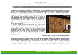 H Y G R O B A
E t u d e d e l a r é h a b i l i t a t i o n h y g r o t h e r m i q u e d e s p a r o i s a n c i e n n e s
Cahier n°1 : Murs en terre crue – version de février 2013 – page 9
1.3. L’adobe
Le patrimoine des constructions en adobe ou en briques de terre crue en France se trouve majoritairement dans le Sud-ouest de
la France, dans la Champagne et en Auvergne. L’adobe est une brique de terre crue moulée, puis séchée entre 3 et 4 semaines.
Par rapport aux autres techniques traditionnelles de construction en terre, la mise en œuvre de l’adobe est plus rapide et
comparable à des matériaux industriels comme la brique en terre cuite. L’adobe est souvent associé à la brique de terre cuite ou
à la pierre, en maçonnerie mixte. Dans une même construction, la brique
crue était utilisée pour les murs de refend et les murs extérieurs non
exposés aux intempéries, et la brique cuite pour les murs plus exposés aux
vents dominants. Une autre utilisation « mixte » de l’adobe est le
remplissage des ossatures en pan-de-bois, en lieu du torchis ou de la
brique en terre cuite. Les ouvertures et les angles des parois en adobe sont
généralement encadrés par des ouvrages en terre cuite avec des linteaux
en bois ou en maçonnerie.
La fabrication d’adobes repose sur l’utilisation de terre argileuse, parfois
mélangée à du sable et des fibres végétales dans des proportions variables
selon la région et le type de terre utilisée. Tous les adobes n’étaient pas
structurés avec des fibres, ils pouvaient n’être que stabilisés avec du sable
et du gravier contenus dans la terre. Les briques étaient en général
préparées dans les moules en bois rectangulaires et démoulées
immédiatement. Dans le Sud-ouest, la dimension courante est 40x20x8,5.
En Champagne, où la terre est plus calcaire, les adobes sont plus petits,
souvent 29x14x12.
Maison en adobe – Source : Maisons Paysannes de France
Généralement la construction en adobe, réalisée selon les techniques habituelles de maçonnerie, employait un mortier de terre
dont la composition était souvent identique à celle des briques. Des murs porteurs de 30 à 50 cm d’épaisseur de plusieurs étages
sont ainsi réalisés avec des briques en terre crue. Les éléments de charpente, ainsi que les poutres et planchers, reposent sur
les murs en adobes par l’intermédiaire d’éléments en bois qui évitent le poinçonnement. Les murs en adobes sont généralement
recouverts d’un enduit à base de chaux ou de terre, mais peuvent aussi rester apparents, y compris à l’extérieur.
 