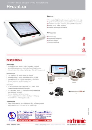www.rotronic.com
1
59096E/2020-04
HYGROLAB
DESCRIPTION
Measurement
• AW Quick functions for quick results within 4 to 5 minutes
• Normal AW measurements, which takes from 30 to 60 minutes
• Automatic generation and saving of a report after each measurement
Internet access
• Easy updates of the HygroLab over the Internet
• Remote access by a normal browser with the PC or Tablet
• Sharing protocols via E-Mail or downloading it with the PC
• Optional possibility for additional WiFi stick
Connections
• 4 x HC2-connectors for HC2-AW and HC2A-S probes, which
can measure simultaneity or asynchrony
• 2 x USB 2.0 and 2x USB 3.0 (Type A) for connecting a Mouse
or an additional Keyboard
• Ethernet (LAN) port for Internet access
• Power supply port for the included AC adapter with 2 plugs
for North America and Europa (incl. UK)
Stable housing
• Use of robust materials such as Aluminum, ABS and Stainless steel
• Magnetic attachment in the back for the included pen
Laboratory device for water activity measurements
HC2-AW
HygroLab
AC adapter
Pen
WP-14-S
Benefits
• The reliable AW Quick mode for quick results (typical 4 - 5 min)
• 4 probe inputs for simultaneous or asynchrony measurements
• Standalone laboratory measuring device with 7” touch screen
• Remote access with PC or Tablet
• Firmware updates over the internet
Applications
• Food Industry
• Pharmaceutical Industry
• Chemical Industry
• Cosmetics Industry
 