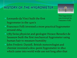 History of the HygrometerLeonardo da Vinci built the first 	hygrometer in the 1400’sFrancesco Folli invented a more practical hygrometer around 16641783 Swiss physicist and geologist Horace Benedict de Saussure built the first mechanical hygrometer using human hair to measure humidityJohn Frederic Daniell, British meteorologist and chemist invented a dew-point hygrometer in 1820 which came into world wide use not long after thatThis hygrometer was invented by Francesco Folli.