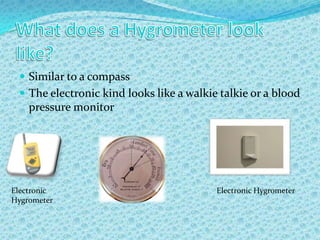 What does a Hygrometer look like?Similar to a compassThe electronic kind looks like a walkie talkie or a blood pressure monitorElectronic HygrometerElectronic Hygrometer