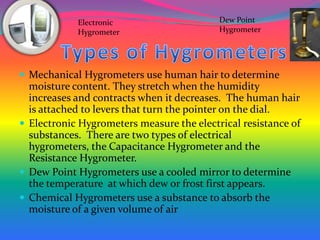 	  Types of HygrometersMechanical Hygrometers use human hair to determine moisture content. They stretch when the humidity increases and contracts when it decreases.  The human hair is attached to levers that turn the pointer on the dial.Electronic Hygrometers measure the electrical resistance of substances.  There are two types of electrical hygrometers, the Capacitance Hygrometer and the Resistance Hygrometer.  Dew Point Hygrometers use a cooled mirror to determine the temperature  at which dew or frost first appears.  Chemical Hygrometers use a substance to absorb the moisture of a given volume of air Dew Point HygrometerElectronic Hygrometer