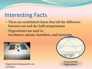 Interesting FactsThere are established charts that tell the difference between wet and dry bulb temperaturesHygrometers are used in incubators, saunas, humidors, and museumsChart used for HygrometersHygrometer being used in an incubator