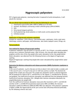 22.12.2014
Hygroscopic polyesters
PET is hygroscopic polyester, meaning that when it exposed to humid atmospheres, it will
absorb the moisture.
We can obtain hygroscopicity for PET by using the following Co-monomers
1. Polyethylene glycol (PEG) MW: 6000 to 20000 (up to 50 wt%)
2. Aromatic dicarboxylic acid having a metal sulfonate group (SIPA & DMSIP)
3. DEG
4. Silica-based inorganic particles
5. Graft polymerizing Acrylic polymers or meth-acrylic acid to polyester fiber
6. Cellulose acetate
7.
Application of Hygroscopic polyestercopolymer
Suitable for underwear, shirts, blouses, intermediate wear, sportswear, slacks, outer wear,
interlinings, curtains, wall paper, and furthermore, bed sheets, bedquilt covers, fillings, etc.
Test procedures
Test method for Degree of hygroscopic swelling
A polyester copolymer chip was dried in a vacuum at 130° C. for 12 hours, accurately weighed,
and put into a container filled with water. After 24 hours, the chip with water absorbed was
weighed, and the ratio of the chip weight after water absorption to the chip weight before
Water absorption was obtained from the following formula as the degree of hygroscopic
swelling.
Degree of hygroscopic swelling=Chip weight after water absorption/Chip weight before water
absorption
Determine the Moisture absorption and release parameter (ΔMR) of polyester copolymeror
fiber using it
In the case of a polymer, 1 g of a chip was cut into an about 2 mm cube to make a sample, and
in the case of a yarn, 1 to 3 g of a raw yarn or cloth was used as a sample. The absolute dry
weight of the sample was measured. The sample was allowed to stand in a thermo-hygrostat
(PR-2G produced by Tabai) at 20° C. and 65% RH or at 30. degree. C. and 90% RH for 24 hours,
and weighed. The coefficient of moisture absorption was obtained from the following formula:
Coefficient of moisture absorption (%) = (Weight after moisture absorption-Absolutely dry
weight)/Absolutely dry weight×100
From the coefficient of moisture absorption measured after treatment at 20° C. and 65% RH
and that at 30° C. and 90% RH (respectively expressed as MR1 and MR2), the moisture
absorption coefficient difference ΔMR (%)=MR2-MR1 was obtained. If the polyester copolymer
is higher in ΔMR, the hygroscopicity of the yarn can be more efficiently enhanced preferably.
So, the following criterion was used:
 