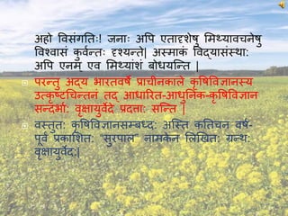  अिो विसंगनतः! जनाः अवप एतादृशेषु ममथ्यािचनेषु
विचिासं कु िवन्तः दृचयन्ते| अस्माकं विद्यासंस्था:
अवप एनम् एि ममथ्यांशं बोधयश्न्त |
 परन्तु अद्य भारतिषे प्राचीनकाले कृ वषविज्ञानस्य
उत्कृ ष्टचचन्तनं तद् आधाररत-आधुननक-कृ वषविज्ञान
सन्दभाव: िृक्षायुिेदे प्रदत्ता: सश्न्त |
 िस्तुत: कृ वषविज्ञानसम्बध्द: अश्स्त कनतचन िषव-
पूिं प्रकामशत: “सुरपाल” नामके न मलणखत: ग्रन्थ:
िृक्षायुिेद:|
 