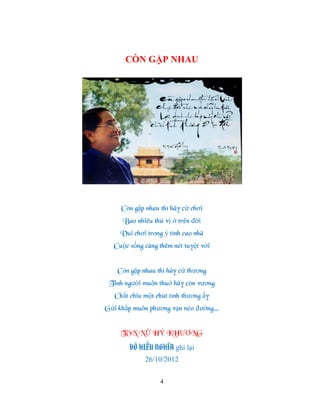 CÒN GẶP NHAU




     Còn gặp nhau thì hãy cứ chơi
     Bao nhiêu thú vị ở trên đời
     Vui chơi trong ý tình cao nhã
  Cuộc sống càng thêm nét tuyệt vời


    Còn gặp nhau thì hãy cứ thƣơng
 Tình ngƣời muôn thuở hãy còn vƣơng
   Chắt chiu một chút tình thƣơng ấy
Gửi khắp muôn phƣơng vạn nẻo đƣờng…


     TÔN NỮ HỶ KHƢƠNG
        VÕ HIẾU NGHĨA ghi lại
             26/10/2012

                  4
 