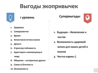 Выгоды	
  экопривычек	
  
1.  Здоровье	
  
2.  Саморазвитие	
  
3.  Время	
  
4.  Качество/эстетика	
  жизни	
  	
  
5.  Деньги	
  
6.  Стрессоустойчивость	
  
7.  Адаптация	
  к	
  меняющемуся	
  
миру	
  
8.  Общение	
  –	
  интересные	
  друзья	
  
9.  Совесть/Этичность	
  	
  
10.  Осознанность	
  
1.  Будущее	
  –	
  безопасное	
  и	
  
чистое	
  
2.  Возможность	
  здоровой	
  
жизни	
  для	
  наших	
  детей	
  и	
  
внуков	
  
3.  Чистка	
  кармы	
  :)	
  
1	
  уровень	
   Супервыгоды:	
  
 