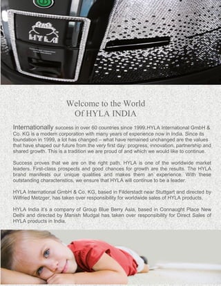 Welcome to the World 
Of HYLA INDIA 
Internationally success in over 60 countries since 1999.HYLA International GmbH & 
Co. KG is a modern corporation with many years of experience now in India. Since its 
foundation in 1999, a lot has changed – what have remained unchanged are the values 
that have shaped our future from the very first day: progress, innovation, partnership and 
shared growth. This is a tradition we are proud of and which we would like to continue. 
Success proves that we are on the right path. HYLA is one of the worldwide market 
leaders. First-class prospects and good chances for growth are the results. The HYLA 
brand manifests our unique qualities and makes them an experience. With these 
outstanding characteristics, we ensure that HYLA will continue to be a leader. 
HYLA International GmbH & Co. KG, based in Filderstadt near Stuttgart and directed by 
Wilfried Metzger, has taken over responsibility for worldwide sales of HYLA products. 
HYLA India it’s a company of Group Blue Berry Asia, based in Connaught Place New 
Delhi and directed by Manish Mudgal has taken over responsibility for Direct Sales of 
HYLA products in India. 
 
