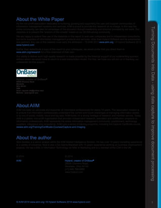 TurningDocumentsintoData-usingdatacapturetoimprovedocumentprocessing
1© AIIM 2014 www.aiim.org / © Hyland Software 2014 www.hyland.com
About the White Paper
As the non-profit association dedicated to nurturing, growing and supporting the user and supplier communities of
information management systems and services, AIIM is proud to provide this research at no charge. In this way the
entire community can take full advantage of the education thought-leadership and direction provided by our work. Our
objective is to present the “wisdom of the crowds” based on our 80,000-strong community.
We are happy to extend free use of the materials in this report to end-user companies and to independent consultants,
but not to suppliers of information management products and services, other than Hyland Software and its subsidiaries
and partners. Any use of this material must carry the attribution – “© AIIM 2013 www.aiim.org / © Hyland Software 2013
www.hyland.com”
Rather than redistribute a copy of this report to your colleagues, we would prefer that you direct them to
www.aiim.org/research for a free download of their own.
Our ability to deliver such high-quality research is made possible by the financial support of our underwriting sponsor,
without whom we would have to return to a paid subscription model. For that, we hope you will join us in thanking our
underwriter for this support:
Hyland, creator of OnBase®
28500 Clemens Road 
Westlake
Ohio 44145
USA
Email: request-info@onbase.com
Website: www.hyland.com
About AIIM
AIIM has been an advocate and supporter of information professionals for nearly 70 years. The association mission is
to ensure that information professionals understand the current and future challenges of managing information assets
in an era of social, mobile, cloud and big data. AIIM builds on a strong heritage of research and member service. Today,
AIIM is a global, non-profit organization that provides independent research, education and certification programs to
information professionals. AIIM represents the entire information management community: practitioners, technology
suppliers, integrators and consultants. AIIM runs a series of training programs, including the Capture Certificate course.
wwww.aiim.org/Training/Certificate-Courses/Capture-and-Imaging
About the author
Nick Geddes is a senior analyst within the AIIM Market Intelligence Division. He has over 15 years marketing experience
in a variety of industries. Nick is also a Six Sigma Blackbelt with 10 years’ experience working on business improvement
projects. He has a BSc in Information Technology, an MSc in Marketing and is a member of the CIM in the UK.
© 2014	 © 2014
AIIM	 Hyland, creator of OnBase®
1100 Wayne Avenue, Suite 1100	 28500 Clemens Road,
Silver Spring, MD 20910	 Westlake, Ohio 44145
(+1) 301 587-8202 	 (+1) 440 788-5000 	
www.aiim.org	 www.hyland.com
 