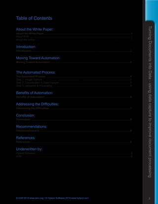 TurningDocumentsintoData-usingdatacapturetoimprovedocumentprocessing
2© AIIM 2014 www.aiim.org / © Hyland Software 2014 www.hyland.com
Table of Contents
About the White Paper:
About the White Paper......................................................................................................................... 1
About AIIM.............................................................................................................................................. 1
About the author..................................................................................................................................... 1
Introduction:
Introduction...........................................................................................................................................3
Moving Toward Automation:
Moving Toward Automation.................................................................................................................3
The Automated Process:
The Automated Process......................................................................................................................5
Step 1: Image Capture...........................................................................................................................5
Step 2: Classification & Data Capture....................................................................................................5
Step 3: Validation & Processing.............................................................................................................6
Benefits of Automation:
Benefits of Automation........................................................................................................................6
Addressing the Difficulties:
Addressing the Difficulties..................................................................................................................7
Conclusion:
Conclusion............................................................................................................................................8
Recommendations:
Recommendations...............................................................................................................................8
References:
References............................................................................................................................................8
Underwritten by:
Hyland Software .................................................................................................................................... 9
AIIM........................................................................................................................................................ 9
 
