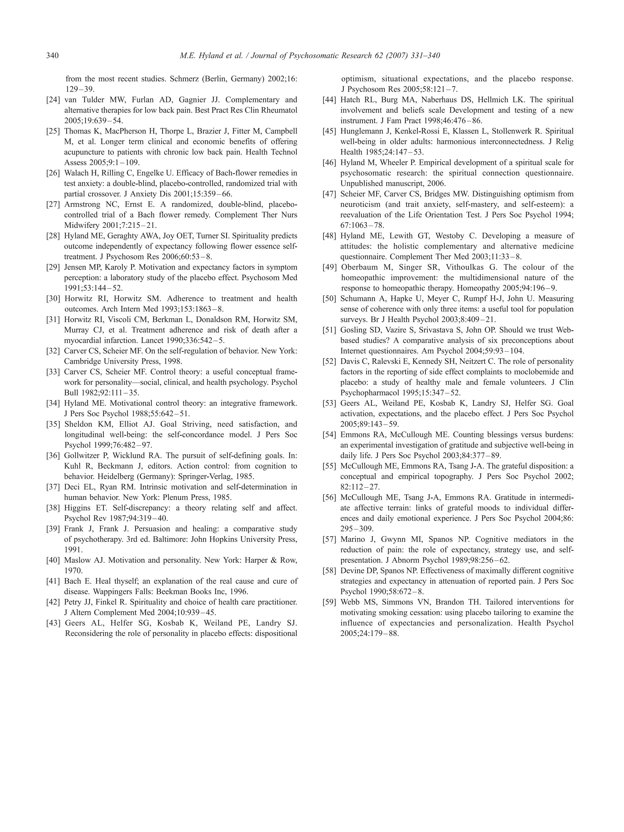 340                                       M.E. Hyland et al. / Journal of Psychosomatic Research 62 (2007) 331–340

        from the most recent studies. Schmerz (Berlin, Germany) 2002;16:                 optimism, situational expectations, and the placebo response.
        129 – 39.                                                                        J Psychosom Res 2005;58:121 – 7.
[24]   van Tulder MW, Furlan AD, Gagnier JJ. Complementary and                    [44]   Hatch RL, Burg MA, Naberhaus DS, Hellmich LK. The spiritual
       alternative therapies for low back pain. Best Pract Res Clin Rheumatol            involvement and beliefs scale Development and testing of a new
       2005;19:639 – 54.                                                                 instrument. J Fam Pract 1998;46:476 – 86.
[25]   Thomas K, MacPherson H, Thorpe L, Brazier J, Fitter M, Campbell            [45]   Hunglemann J, Kenkel-Rossi E, Klassen L, Stollenwerk R. Spiritual
       M, et al. Longer term clinical and economic benefits of offering                  well-being in older adults: harmonious interconnectedness. J Relig
       acupuncture to patients with chronic low back pain. Health Technol                Health 1985;24:147 – 53.
       Assess 2005;9:1 – 109.                                                     [46]   Hyland M, Wheeler P. Empirical development of a spiritual scale for
[26]   Walach H, Rilling C, Engelke U. Efficacy of Bach-flower remedies in               psychosomatic research: the spiritual connection questionnaire.
       test anxiety: a double-blind, placebo-controlled, randomized trial with           Unpublished manuscript, 2006.
       partial crossover. J Anxiety Dis 2001;15:359 – 66.                         [47]   Scheier MF, Carver CS, Bridges MW. Distinguishing optimism from
[27]   Armstrong NC, Ernst E. A randomized, double-blind, placebo-                       neuroticism (and trait anxiety, self-mastery, and self-esteem): a
       controlled trial of a Bach flower remedy. Complement Ther Nurs                    reevaluation of the Life Orientation Test. J Pers Soc Psychol 1994;
       Midwifery 2001;7:215 – 21.                                                        67:1063 – 78.
[28]   Hyland ME, Geraghty AWA, Joy OET, Turner SI. Spirituality predicts         [48]   Hyland ME, Lewith GT, Westoby C. Developing a measure of
       outcome independently of expectancy following flower essence self-                attitudes: the holistic complementary and alternative medicine
       treatment. J Psychosom Res 2006;60:53 – 8.                                        questionnaire. Complement Ther Med 2003;11:33 – 8.
[29]   Jensen MP, Karoly P. Motivation and expectancy factors in symptom          [49]   Oberbaum M, Singer SR, Vithoulkas G. The colour of the
       perception: a laboratory study of the placebo effect. Psychosom Med               homeopathic improvement: the multidimensional nature of the
       1991;53:144 – 52.                                                                 response to homeopathic therapy. Homeopathy 2005;94:196 – 9.
[30]   Horwitz RI, Horwitz SM. Adherence to treatment and health                  [50]   Schumann A, Hapke U, Meyer C, Rumpf H-J, John U. Measuring
       outcomes. Arch Intern Med 1993;153:1863 – 8.                                      sense of coherence with only three items: a useful tool for population
[31]   Horwitz RI, Viscoli CM, Berkman L, Donaldson RM, Horwitz SM,                      surveys. Br J Health Psychol 2003;8:409 – 21.
       Murray CJ, et al. Treatment adherence and risk of death after a            [51]   Gosling SD, Vazire S, Srivastava S, John OP. Should we trust Web-
       myocardial infarction. Lancet 1990;336:542 – 5.                                   based studies? A comparative analysis of six preconceptions about
[32]   Carver CS, Scheier MF. On the self-regulation of behavior. New York7              Internet questionnaires. Am Psychol 2004;59:93 – 104.
       Cambridge University Press, 1998.                                          [52]   Davis C, Ralevski E, Kennedy SH, Neitzert C. The role of personality
[33]   Carver CS, Scheier MF. Control theory: a useful conceptual frame-                 factors in the reporting of side effect complaints to moclobemide and
       work for personality—social, clinical, and health psychology. Psychol             placebo: a study of healthy male and female volunteers. J Clin
       Bull 1982;92:111 – 35.                                                            Psychopharmacol 1995;15:347 – 52.
[34]   Hyland ME. Motivational control theory: an integrative framework.          [53]   Geers AL, Weiland PE, Kosbab K, Landry SJ, Helfer SG. Goal
       J Pers Soc Psychol 1988;55:642 – 51.                                              activation, expectations, and the placebo effect. J Pers Soc Psychol
[35]   Sheldon KM, Elliot AJ. Goal Striving, need satisfaction, and                      2005;89:143 – 59.
       longitudinal well-being: the self-concordance model. J Pers Soc            [54]   Emmons RA, McCullough ME. Counting blessings versus burdens:
       Psychol 1999;76:482 – 97.                                                         an experimental investigation of gratitude and subjective well-being in
[36]   Gollwitzer P, Wicklund RA. The pursuit of self-defining goals. In:                daily life. J Pers Soc Psychol 2003;84:377 – 89.
       Kuhl R, Beckmann J, editors. Action control: from cognition to             [55]   McCullough ME, Emmons RA, Tsang J-A. The grateful disposition: a
       behavior. Heidelberg (Germany)7 Springer-Verlag, 1985.                            conceptual and empirical topography. J Pers Soc Psychol 2002;
[37]   Deci EL, Ryan RM. Intrinsic motivation and self-determination in                  82:112 – 27.
       human behavior. New York7 Plenum Press, 1985.                              [56]   McCullough ME, Tsang J-A, Emmons RA. Gratitude in intermedi-
[38]   Higgins ET. Self-discrepancy: a theory relating self and affect.                  ate affective terrain: links of grateful moods to individual differ-
       Psychol Rev 1987;94:319 – 40.                                                     ences and daily emotional experience. J Pers Soc Psychol 2004;86:
[39]   Frank J, Frank J. Persuasion and healing: a comparative study                     295 – 309.
       of psychotherapy. 3rd ed. Baltimore7 John Hopkins University Press,        [57]   Marino J, Gwynn MI, Spanos NP. Cognitive mediators in the
       1991.                                                                             reduction of pain: the role of expectancy, strategy use, and self-
[40]   Maslow AJ. Motivation and personality. New York7 Harper & Row,                    presentation. J Abnorm Psychol 1989;98:256 – 62.
       1970.                                                                      [58]   Devine DP, Spanos NP. Effectiveness of maximally different cognitive
[41]   Bach E. Heal thyself; an explanation of the real cause and cure of                strategies and expectancy in attenuation of reported pain. J Pers Soc
       disease. Wappingers Falls7 Beekman Books Inc, 1996.                               Psychol 1990;58:672 – 8.
[42]   Petry JJ, Finkel R. Spirituality and choice of health care practitioner.   [59]   Webb MS, Simmons VN, Brandon TH. Tailored interventions for
       J Altern Complement Med 2004;10:939 – 45.                                         motivating smoking cessation: using placebo tailoring to examine the
[43]   Geers AL, Helfer SG, Kosbab K, Weiland PE, Landry SJ.                             influence of expectancies and personalization. Health Psychol
       Reconsidering the role of personality in placebo effects: dispositional           2005;24:179 – 88.
 
