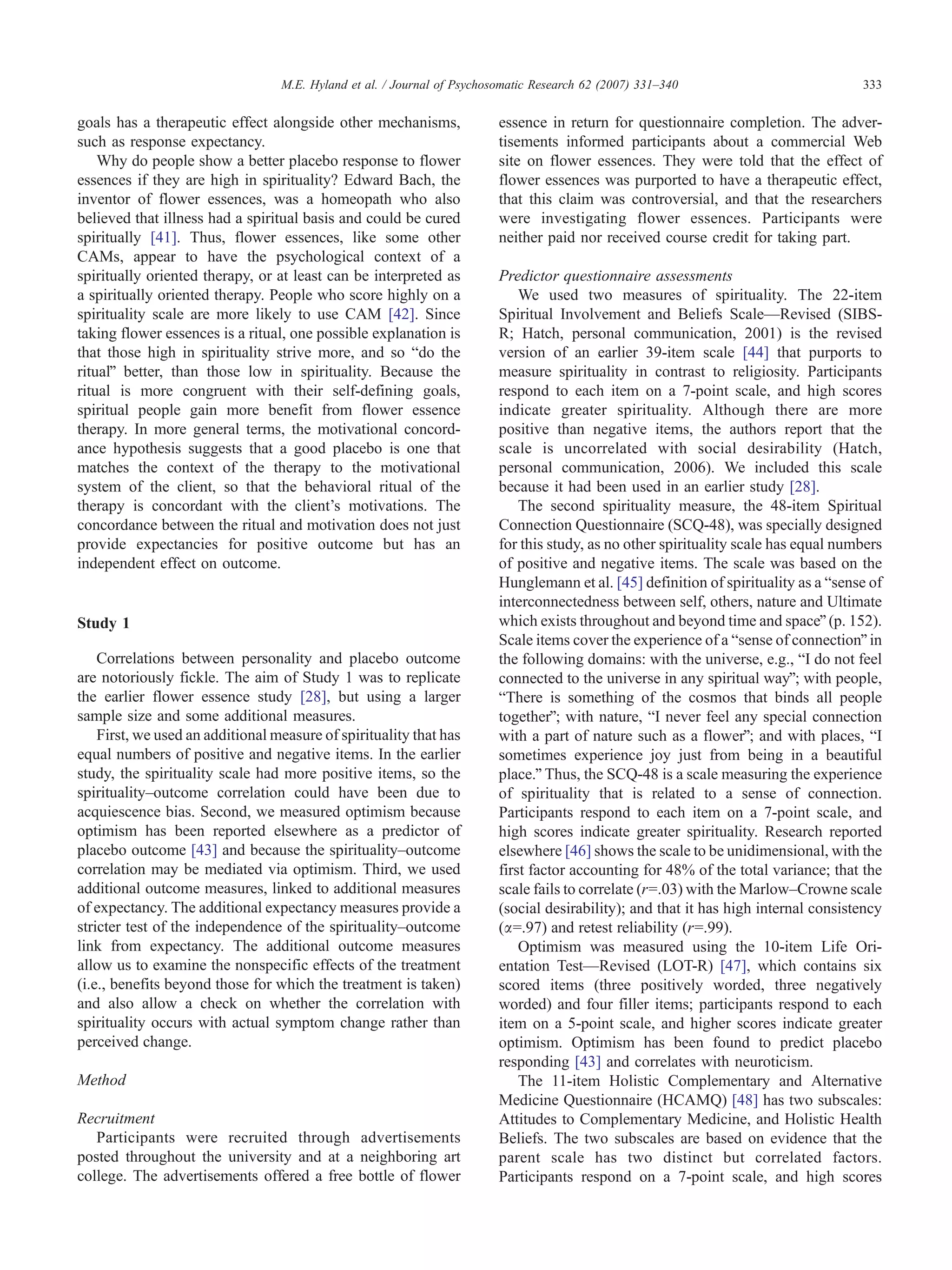 M.E. Hyland et al. / Journal of Psychosomatic Research 62 (2007) 331–340                           333


goals has a therapeutic effect alongside other mechanisms,               essence in return for questionnaire completion. The adver-
such as response expectancy.                                             tisements informed participants about a commercial Web
    Why do people show a better placebo response to flower               site on flower essences. They were told that the effect of
essences if they are high in spirituality? Edward Bach, the              flower essences was purported to have a therapeutic effect,
inventor of flower essences, was a homeopath who also                    that this claim was controversial, and that the researchers
believed that illness had a spiritual basis and could be cured           were investigating flower essences. Participants were
spiritually [41]. Thus, flower essences, like some other                 neither paid nor received course credit for taking part.
CAMs, appear to have the psychological context of a
spiritually oriented therapy, or at least can be interpreted as          Predictor questionnaire assessments
a spiritually oriented therapy. People who score highly on a                 We used two measures of spirituality. The 22-item
spirituality scale are more likely to use CAM [42]. Since                Spiritual Involvement and Beliefs Scale—Revised (SIBS-
taking flower essences is a ritual, one possible explanation is          R; Hatch, personal communication, 2001) is the revised
that those high in spirituality strive more, and so bdo the              version of an earlier 39-item scale [44] that purports to
ritualQ better, than those low in spirituality. Because the              measure spirituality in contrast to religiosity. Participants
ritual is more congruent with their self-defining goals,                 respond to each item on a 7-point scale, and high scores
spiritual people gain more benefit from flower essence                   indicate greater spirituality. Although there are more
therapy. In more general terms, the motivational concord-                positive than negative items, the authors report that the
ance hypothesis suggests that a good placebo is one that                 scale is uncorrelated with social desirability (Hatch,
matches the context of the therapy to the motivational                   personal communication, 2006). We included this scale
system of the client, so that the behavioral ritual of the               because it had been used in an earlier study [28].
therapy is concordant with the client’s motivations. The                     The second spirituality measure, the 48-item Spiritual
concordance between the ritual and motivation does not just              Connection Questionnaire (SCQ-48), was specially designed
provide expectancies for positive outcome but has an                     for this study, as no other spirituality scale has equal numbers
independent effect on outcome.                                           of positive and negative items. The scale was based on the
                                                                         Hunglemann et al. [45] definition of spirituality as a bsense of
                                                                         interconnectedness between self, others, nature and Ultimate
Study 1                                                                  which exists throughout and beyond time and spaceQ (p. 152).
                                                                         Scale items cover the experience of a bsense of connectionQ in
    Correlations between personality and placebo outcome                 the following domains: with the universe, e.g., bI do not feel
are notoriously fickle. The aim of Study 1 was to replicate              connected to the universe in any spiritual wayQ; with people,
the earlier flower essence study [28], but using a larger                bThere is something of the cosmos that binds all people
sample size and some additional measures.                                togetherQ; with nature, bI never feel any special connection
    First, we used an additional measure of spirituality that has        with a part of nature such as a flowerQ; and with places, bI
equal numbers of positive and negative items. In the earlier             sometimes experience joy just from being in a beautiful
study, the spirituality scale had more positive items, so the            place.Q Thus, the SCQ-48 is a scale measuring the experience
spirituality–outcome correlation could have been due to                  of spirituality that is related to a sense of connection.
acquiescence bias. Second, we measured optimism because                  Participants respond to each item on a 7-point scale, and
optimism has been reported elsewhere as a predictor of                   high scores indicate greater spirituality. Research reported
placebo outcome [43] and because the spirituality–outcome                elsewhere [46] shows the scale to be unidimensional, with the
correlation may be mediated via optimism. Third, we used                 first factor accounting for 48% of the total variance; that the
additional outcome measures, linked to additional measures               scale fails to correlate (r=.03) with the Marlow–Crowne scale
of expectancy. The additional expectancy measures provide a              (social desirability); and that it has high internal consistency
stricter test of the independence of the spirituality–outcome            (a=.97) and retest reliability (r=.99).
link from expectancy. The additional outcome measures                        Optimism was measured using the 10-item Life Ori-
allow us to examine the nonspecific effects of the treatment             entation Test—Revised (LOT-R) [47], which contains six
(i.e., benefits beyond those for which the treatment is taken)           scored items (three positively worded, three negatively
and also allow a check on whether the correlation with                   worded) and four filler items; participants respond to each
spirituality occurs with actual symptom change rather than               item on a 5-point scale, and higher scores indicate greater
perceived change.                                                        optimism. Optimism has been found to predict placebo
                                                                         responding [43] and correlates with neuroticism.
Method                                                                       The 11-item Holistic Complementary and Alternative
                                                                         Medicine Questionnaire (HCAMQ) [48] has two subscales:
Recruitment                                                              Attitudes to Complementary Medicine, and Holistic Health
   Participants were recruited through advertisements                    Beliefs. The two subscales are based on evidence that the
posted throughout the university and at a neighboring art                parent scale has two distinct but correlated factors.
college. The advertisements offered a free bottle of flower              Participants respond on a 7-point scale, and high scores
 