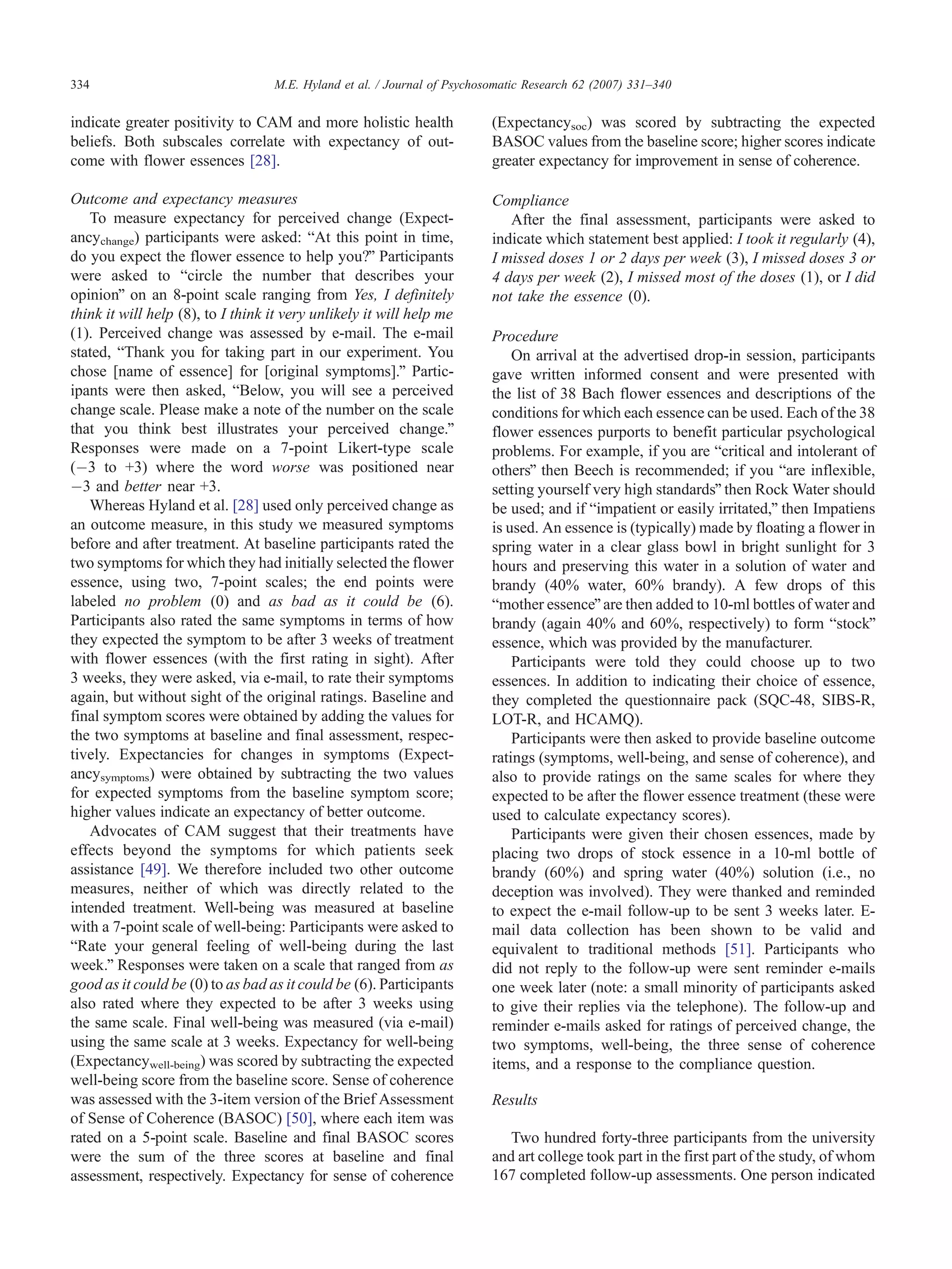 334                                M.E. Hyland et al. / Journal of Psychosomatic Research 62 (2007) 331–340


indicate greater positivity to CAM and more holistic health               (Expectancysoc) was scored by subtracting the expected
beliefs. Both subscales correlate with expectancy of out-                 BASOC values from the baseline score; higher scores indicate
come with flower essences [28].                                           greater expectancy for improvement in sense of coherence.

Outcome and expectancy measures                                           Compliance
   To measure expectancy for perceived change (Expect-                       After the final assessment, participants were asked to
ancychange) participants were asked: bAt this point in time,              indicate which statement best applied: I took it regularly (4),
do you expect the flower essence to help you?Q Participants               I missed doses 1 or 2 days per week (3), I missed doses 3 or
were asked to bcircle the number that describes your                      4 days per week (2), I missed most of the doses (1), or I did
opinionQ on an 8-point scale ranging from Yes, I definitely               not take the essence (0).
think it will help (8), to I think it very unlikely it will help me
(1). Perceived change was assessed by e-mail. The e-mail                  Procedure
stated, bThank you for taking part in our experiment. You                     On arrival at the advertised drop-in session, participants
chose [name of essence] for [original symptoms].Q Partic-                 gave written informed consent and were presented with
ipants were then asked, bBelow, you will see a perceived                  the list of 38 Bach flower essences and descriptions of the
change scale. Please make a note of the number on the scale               conditions for which each essence can be used. Each of the 38
that you think best illustrates your perceived change.Q                   flower essences purports to benefit particular psychological
Responses were made on a 7-point Likert-type scale                        problems. For example, if you are bcritical and intolerant of
(À3 to +3) where the word worse was positioned near                       othersQ then Beech is recommended; if you bare inflexible,
À3 and better near +3.                                                    setting yourself very high standardsQ then Rock Water should
   Whereas Hyland et al. [28] used only perceived change as               be used; and if bimpatient or easily irritated,Q then Impatiens
an outcome measure, in this study we measured symptoms                    is used. An essence is (typically) made by floating a flower in
before and after treatment. At baseline participants rated the            spring water in a clear glass bowl in bright sunlight for 3
two symptoms for which they had initially selected the flower             hours and preserving this water in a solution of water and
essence, using two, 7-point scales; the end points were                   brandy (40% water, 60% brandy). A few drops of this
labeled no problem (0) and as bad as it could be (6).                     bmother essenceQ are then added to 10-ml bottles of water and
Participants also rated the same symptoms in terms of how                 brandy (again 40% and 60%, respectively) to form bstockQ
they expected the symptom to be after 3 weeks of treatment                essence, which was provided by the manufacturer.
with flower essences (with the first rating in sight). After                  Participants were told they could choose up to two
3 weeks, they were asked, via e-mail, to rate their symptoms              essences. In addition to indicating their choice of essence,
again, but without sight of the original ratings. Baseline and            they completed the questionnaire pack (SQC-48, SIBS-R,
final symptom scores were obtained by adding the values for               LOT-R, and HCAMQ).
the two symptoms at baseline and final assessment, respec-                    Participants were then asked to provide baseline outcome
tively. Expectancies for changes in symptoms (Expect-                     ratings (symptoms, well-being, and sense of coherence), and
ancysymptoms) were obtained by subtracting the two values                 also to provide ratings on the same scales for where they
for expected symptoms from the baseline symptom score;                    expected to be after the flower essence treatment (these were
higher values indicate an expectancy of better outcome.                   used to calculate expectancy scores).
   Advocates of CAM suggest that their treatments have                        Participants were given their chosen essences, made by
effects beyond the symptoms for which patients seek                       placing two drops of stock essence in a 10-ml bottle of
assistance [49]. We therefore included two other outcome                  brandy (60%) and spring water (40%) solution (i.e., no
measures, neither of which was directly related to the                    deception was involved). They were thanked and reminded
intended treatment. Well-being was measured at baseline                   to expect the e-mail follow-up to be sent 3 weeks later. E-
with a 7-point scale of well-being: Participants were asked to            mail data collection has been shown to be valid and
bRate your general feeling of well-being during the last                  equivalent to traditional methods [51]. Participants who
week.Q Responses were taken on a scale that ranged from as                did not reply to the follow-up were sent reminder e-mails
good as it could be (0) to as bad as it could be (6). Participants        one week later (note: a small minority of participants asked
also rated where they expected to be after 3 weeks using                  to give their replies via the telephone). The follow-up and
the same scale. Final well-being was measured (via e-mail)                reminder e-mails asked for ratings of perceived change, the
using the same scale at 3 weeks. Expectancy for well-being                two symptoms, well-being, the three sense of coherence
(Expectancywell-being) was scored by subtracting the expected             items, and a response to the compliance question.
well-being score from the baseline score. Sense of coherence
was assessed with the 3-item version of the Brief Assessment              Results
of Sense of Coherence (BASOC) [50], where each item was
rated on a 5-point scale. Baseline and final BASOC scores                    Two hundred forty-three participants from the university
were the sum of the three scores at baseline and final                    and art college took part in the first part of the study, of whom
assessment, respectively. Expectancy for sense of coherence               167 completed follow-up assessments. One person indicated
 