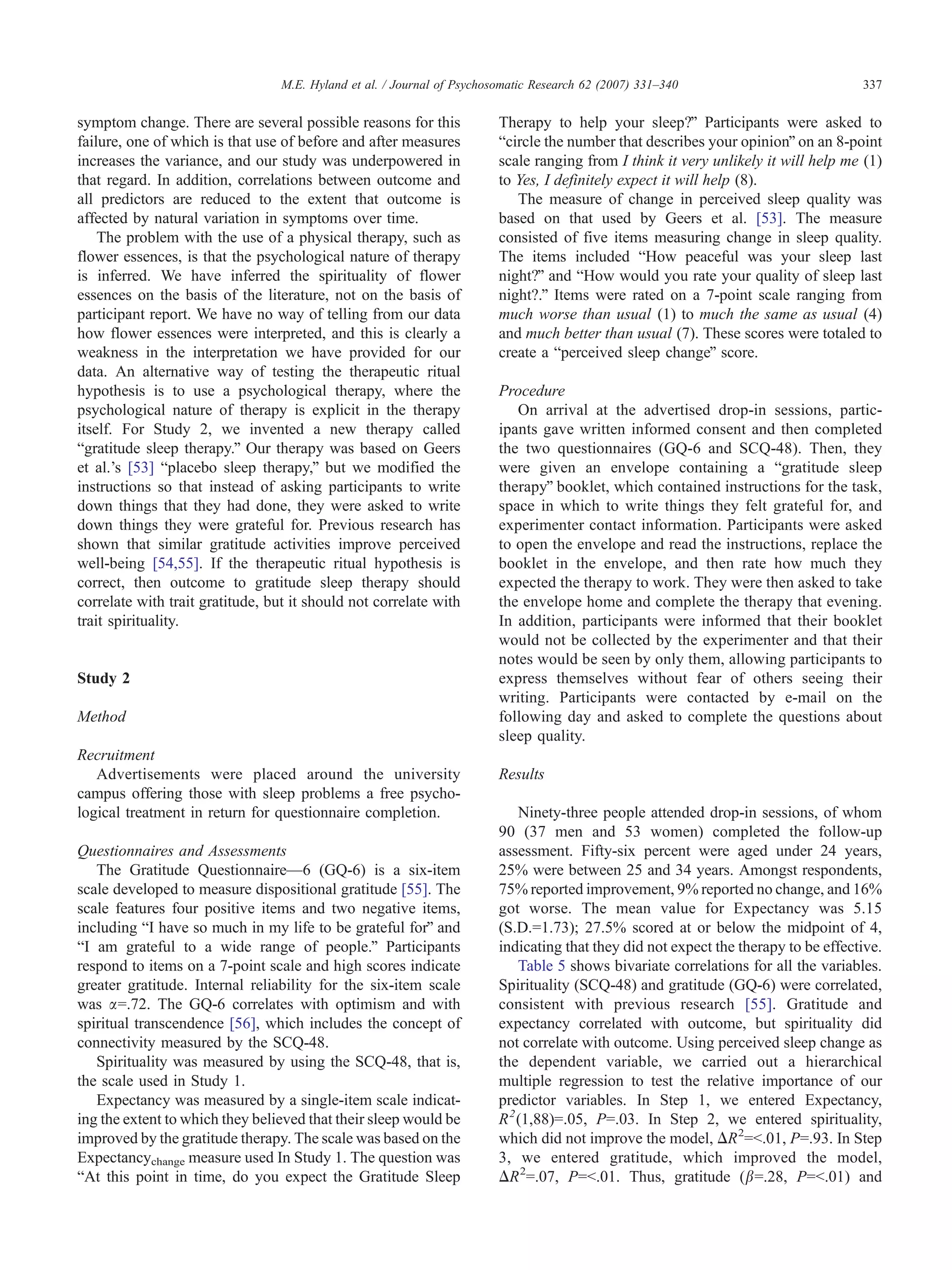 M.E. Hyland et al. / Journal of Psychosomatic Research 62 (2007) 331–340                           337


symptom change. There are several possible reasons for this              Therapy to help your sleep?Q Participants were asked to
failure, one of which is that use of before and after measures           bcircle the number that describes your opinionQ on an 8-point
increases the variance, and our study was underpowered in                scale ranging from I think it very unlikely it will help me (1)
that regard. In addition, correlations between outcome and               to Yes, I definitely expect it will help (8).
all predictors are reduced to the extent that outcome is                    The measure of change in perceived sleep quality was
affected by natural variation in symptoms over time.                     based on that used by Geers et al. [53]. The measure
    The problem with the use of a physical therapy, such as              consisted of five items measuring change in sleep quality.
flower essences, is that the psychological nature of therapy             The items included bHow peaceful was your sleep last
is inferred. We have inferred the spirituality of flower                 night?Q and bHow would you rate your quality of sleep last
essences on the basis of the literature, not on the basis of             night?.Q Items were rated on a 7-point scale ranging from
participant report. We have no way of telling from our data              much worse than usual (1) to much the same as usual (4)
how flower essences were interpreted, and this is clearly a              and much better than usual (7). These scores were totaled to
weakness in the interpretation we have provided for our                  create a bperceived sleep changeQ score.
data. An alternative way of testing the therapeutic ritual
hypothesis is to use a psychological therapy, where the                  Procedure
psychological nature of therapy is explicit in the therapy                  On arrival at the advertised drop-in sessions, partic-
itself. For Study 2, we invented a new therapy called                    ipants gave written informed consent and then completed
bgratitude sleep therapy.Q Our therapy was based on Geers                the two questionnaires (GQ-6 and SCQ-48). Then, they
et al.’s [53] bplacebo sleep therapy,Q but we modified the               were given an envelope containing a bgratitude sleep
instructions so that instead of asking participants to write             therapyQ booklet, which contained instructions for the task,
down things that they had done, they were asked to write                 space in which to write things they felt grateful for, and
down things they were grateful for. Previous research has                experimenter contact information. Participants were asked
shown that similar gratitude activities improve perceived                to open the envelope and read the instructions, replace the
well-being [54,55]. If the therapeutic ritual hypothesis is              booklet in the envelope, and then rate how much they
correct, then outcome to gratitude sleep therapy should                  expected the therapy to work. They were then asked to take
correlate with trait gratitude, but it should not correlate with         the envelope home and complete the therapy that evening.
trait spirituality.                                                      In addition, participants were informed that their booklet
                                                                         would not be collected by the experimenter and that their
                                                                         notes would be seen by only them, allowing participants to
Study 2                                                                  express themselves without fear of others seeing their
                                                                         writing. Participants were contacted by e-mail on the
Method                                                                   following day and asked to complete the questions about
                                                                         sleep quality.
Recruitment
   Advertisements were placed around the university                      Results
campus offering those with sleep problems a free psycho-
logical treatment in return for questionnaire completion.                    Ninety-three people attended drop-in sessions, of whom
                                                                         90 (37 men and 53 women) completed the follow-up
Questionnaires and Assessments                                           assessment. Fifty-six percent were aged under 24 years,
   The Gratitude Questionnaire—6 (GQ-6) is a six-item                    25% were between 25 and 34 years. Amongst respondents,
scale developed to measure dispositional gratitude [55]. The             75% reported improvement, 9% reported no change, and 16%
scale features four positive items and two negative items,               got worse. The mean value for Expectancy was 5.15
including bI have so much in my life to be grateful forQ and             (S.D.=1.73); 27.5% scored at or below the midpoint of 4,
bI am grateful to a wide range of people.Q Participants                  indicating that they did not expect the therapy to be effective.
respond to items on a 7-point scale and high scores indicate                 Table 5 shows bivariate correlations for all the variables.
greater gratitude. Internal reliability for the six-item scale           Spirituality (SCQ-48) and gratitude (GQ-6) were correlated,
was a=.72. The GQ-6 correlates with optimism and with                    consistent with previous research [55]. Gratitude and
spiritual transcendence [56], which includes the concept of              expectancy correlated with outcome, but spirituality did
connectivity measured by the SCQ-48.                                     not correlate with outcome. Using perceived sleep change as
   Spirituality was measured by using the SCQ-48, that is,               the dependent variable, we carried out a hierarchical
the scale used in Study 1.                                               multiple regression to test the relative importance of our
   Expectancy was measured by a single-item scale indicat-               predictor variables. In Step 1, we entered Expectancy,
ing the extent to which they believed that their sleep would be          R 2 (1,88)=.05, P=.03. In Step 2, we entered spirituality,
improved by the gratitude therapy. The scale was based on the            which did not improve the model, DR 2=b.01, P=.93. In Step
Expectancychange measure used In Study 1. The question was               3, we entered gratitude, which improved the model,
bAt this point in time, do you expect the Gratitude Sleep                DR 2=.07, P=b.01. Thus, gratitude (b=.28, P=b.01) and
 