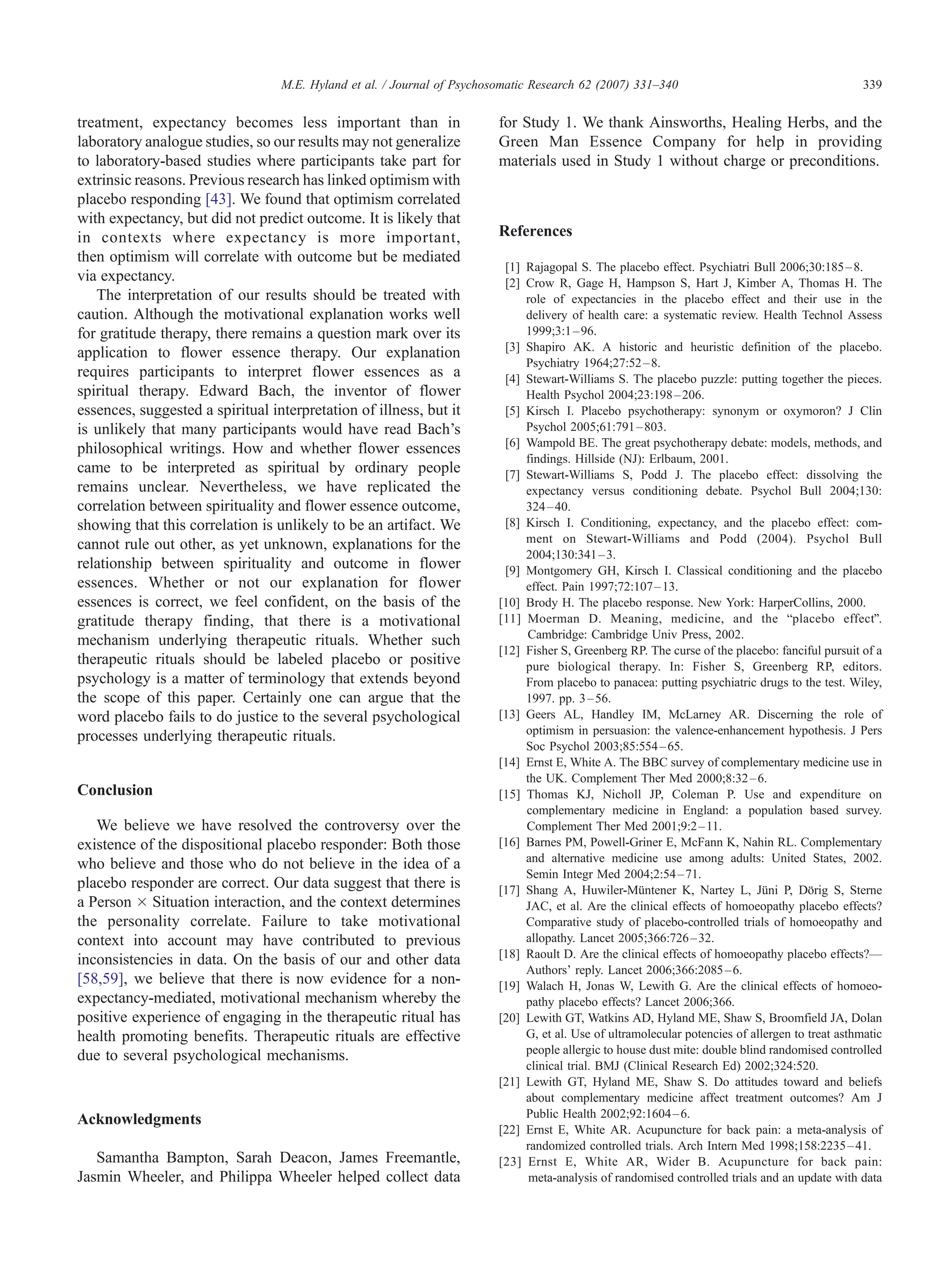 M.E. Hyland et al. / Journal of Psychosomatic Research 62 (2007) 331–340                                        339


treatment, expectancy becomes less important than in                     for Study 1. We thank Ainsworths, Healing Herbs, and the
laboratory analogue studies, so our results may not generalize           Green Man Essence Company for help in providing
to laboratory-based studies where participants take part for             materials used in Study 1 without charge or preconditions.
extrinsic reasons. Previous research has linked optimism with
placebo responding [43]. We found that optimism correlated
with expectancy, but did not predict outcome. It is likely that
in contexts where expectancy is more important,                          References
then optimism will correlate with outcome but be mediated
                                                                          [1] Rajagopal S. The placebo effect. Psychiatri Bull 2006;30:185 – 8.
via expectancy.                                                           [2] Crow R, Gage H, Hampson S, Hart J, Kimber A, Thomas H. The
   The interpretation of our results should be treated with                   role of expectancies in the placebo effect and their use in the
caution. Although the motivational explanation works well                     delivery of health care: a systematic review. Health Technol Assess
for gratitude therapy, there remains a question mark over its                 1999;3:1 – 96.
application to flower essence therapy. Our explanation                    [3] Shapiro AK. A historic and heuristic definition of the placebo.
                                                                              Psychiatry 1964;27:52 – 8.
requires participants to interpret flower essences as a                   [4] Stewart-Williams S. The placebo puzzle: putting together the pieces.
spiritual therapy. Edward Bach, the inventor of flower                        Health Psychol 2004;23:198 – 206.
essences, suggested a spiritual interpretation of illness, but it         [5] Kirsch I. Placebo psychotherapy: synonym or oxymoron? J Clin
is unlikely that many participants would have read Bach’s                     Psychol 2005;61:791 – 803.
                                                                          [6] Wampold BE. The great psychotherapy debate: models, methods, and
philosophical writings. How and whether flower essences
                                                                              findings. Hillside (NJ)7 Erlbaum, 2001.
came to be interpreted as spiritual by ordinary people                    [7] Stewart-Williams S, Podd J. The placebo effect: dissolving the
remains unclear. Nevertheless, we have replicated the                         expectancy versus conditioning debate. Psychol Bull 2004;130:
correlation between spirituality and flower essence outcome,                  324 – 40.
showing that this correlation is unlikely to be an artifact. We           [8] Kirsch I. Conditioning, expectancy, and the placebo effect: com-
cannot rule out other, as yet unknown, explanations for the                   ment on Stewart-Williams and Podd (2004). Psychol Bull
                                                                              2004;130:341 – 3.
relationship between spirituality and outcome in flower                   [9] Montgomery GH, Kirsch I. Classical conditioning and the placebo
essences. Whether or not our explanation for flower                           effect. Pain 1997;72:107 – 13.
essences is correct, we feel confident, on the basis of the              [10] Brody H. The placebo response. New York7 HarperCollins, 2000.
gratitude therapy finding, that there is a motivational                  [11] Moerman D. Meaning, medicine, and the bplacebo effectQ.
                                                                              Cambridge7 Cambridge Univ Press, 2002.
mechanism underlying therapeutic rituals. Whether such
                                                                         [12] Fisher S, Greenberg RP. The curse of the placebo: fanciful pursuit of a
therapeutic rituals should be labeled placebo or positive                     pure biological therapy. In: Fisher S, Greenberg RP, editors.
psychology is a matter of terminology that extends beyond                     From placebo to panacea: putting psychiatric drugs to the test. Wiley,
the scope of this paper. Certainly one can argue that the                     1997. pp. 3 – 56.
word placebo fails to do justice to the several psychological            [13] Geers AL, Handley IM, McLarney AR. Discerning the role of
processes underlying therapeutic rituals.                                     optimism in persuasion: the valence-enhancement hypothesis. J Pers
                                                                              Soc Psychol 2003;85:554 – 65.
                                                                         [14] Ernst E, White A. The BBC survey of complementary medicine use in
                                                                              the UK. Complement Ther Med 2000;8:32 – 6.
Conclusion                                                               [15] Thomas KJ, Nicholl JP, Coleman P. Use and expenditure on
                                                                              complementary medicine in England: a population based survey.
   We believe we have resolved the controversy over the                       Complement Ther Med 2001;9:2 – 11.
existence of the dispositional placebo responder: Both those             [16] Barnes PM, Powell-Griner E, McFann K, Nahin RL. Complementary
                                                                              and alternative medicine use among adults: United States, 2002.
who believe and those who do not believe in the idea of a
                                                                              Semin Integr Med 2004;2:54 – 71.
placebo responder are correct. Our data suggest that there is            [17] Shang A, Huwiler-Mqntener K, Nartey L, Jqni P, Dfrig S, Sterne
a Person Â Situation interaction, and the context determines                  JAC, et al. Are the clinical effects of homoeopathy placebo effects?
the personality correlate. Failure to take motivational                       Comparative study of placebo-controlled trials of homoeopathy and
context into account may have contributed to previous                         allopathy. Lancet 2005;366:726 – 32.
inconsistencies in data. On the basis of our and other data              [18] Raoult D. Are the clinical effects of homoeopathy placebo effects?—
                                                                              Authors’ reply. Lancet 2006;366:2085 – 6.
[58,59], we believe that there is now evidence for a non-                [19] Walach H, Jonas W, Lewith G. Are the clinical effects of homoeo-
expectancy-mediated, motivational mechanism whereby the                       pathy placebo effects? Lancet 2006;366.
positive experience of engaging in the therapeutic ritual has            [20] Lewith GT, Watkins AD, Hyland ME, Shaw S, Broomfield JA, Dolan
health promoting benefits. Therapeutic rituals are effective                  G, et al. Use of ultramolecular potencies of allergen to treat asthmatic
due to several psychological mechanisms.                                      people allergic to house dust mite: double blind randomised controlled
                                                                              clinical trial. BMJ (Clinical Research Ed) 2002;324:520.
                                                                         [21] Lewith GT, Hyland ME, Shaw S. Do attitudes toward and beliefs
                                                                              about complementary medicine affect treatment outcomes? Am J
Acknowledgments                                                               Public Health 2002;92:1604 – 6.
                                                                         [22] Ernst E, White AR. Acupuncture for back pain: a meta-analysis of
                                                                              randomized controlled trials. Arch Intern Med 1998;158:2235 – 41.
   Samantha Bampton, Sarah Deacon, James Freemantle,                     [23] Ernst E, White AR, Wider B. Acupuncture for back pain:
Jasmin Wheeler, and Philippa Wheeler helped collect data                       meta-analysis of randomised controlled trials and an update with data
 