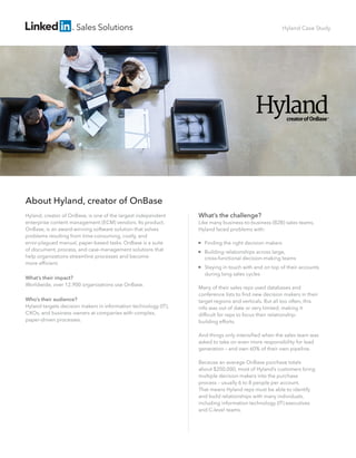 Sales Solutions 
What’s the challenge? 
Like many business-to-business (B2B) sales teams, 
Hyland faced problems with: 
 Finding the right decision makers 
 Building relationships across large, 
cross-functional decision-making teams 
 Staying in touch with and on top of their accounts 
during long sales cycles 
Many of their sales reps used databases and 
conference lists to find new decision makers in their 
target regions and verticals. But all too often, this 
info was out of date or very limited, making it 
difficult for reps to focus their relationship-building 
efforts. 
And things only intensified when the sales team was 
asked to take on even more responsibility for lead 
generation – and own 60% of their own pipeline. 
Because an average OnBase purchase totals 
about $200,000, most of Hyland’s customers bring 
multiple decision makers into the purchase 
process – usually 6 to 8 people per account. 
That means Hyland reps must be able to identify 
and build relationships with many individuals, 
including information technology (IT) executives 
and C-level teams. 
About Hyland, creator of OnBase 
Hyland, creator of OnBase, is one of the largest independent 
enterprise content management (ECM) vendors. Its product, 
OnBase, is an award-winning software solution that solves 
problems resulting from time-consuming, costly, and 
error-plagued manual, paper-based tasks. OnBase is a suite 
of document, process, and case-management solutions that 
help organizations streamline processes and become 
more efficient. 
What’s their impact? 
Worldwide, over 12,900 organizations use OnBase. 
Who’s their audience? 
Hyland targets decision makers in information technology (IT), 
CXOs, and business owners at companies with complex, 
paper-driven processes. 
Hyland Case Study 
 