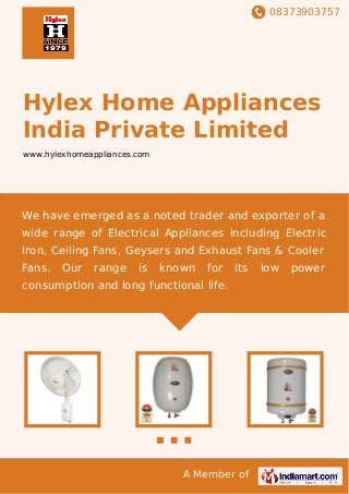 08373903757
A Member of
Hylex Home Appliances
India Private Limited
www.hylexhomeappliances.com
We have emerged as a noted trader and exporter of a
wide range of Electrical Appliances including Electric
Iron, Ceiling Fans, Geysers and Exhaust Fans & Cooler
Fans. Our range is known for its low power
consumption and long functional life.
 