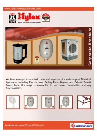 We have emerged as a noted trader and exporter of a wide range of Electrical
Appliances including Electric Iron, Ceiling Fans, Geysers and Exhaust Fans &
Cooler Fans. Our range is known for its low power consumption and long
functional life.
 