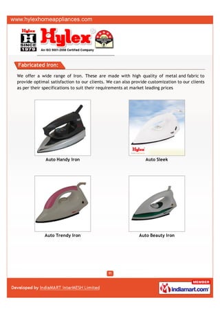 Fabricated Iron:

We offer a wide range of Iron. These are made with high quality of metal and fabric to
provide optimal satisfaction to our clients. We can also provide customization to our clients
as per their specifications to suit their requirements at market leading prices




              Auto Handy Iron                                  Auto Sleek




             Auto Trendy Iron                               Auto Beauty Iron
 