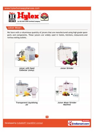Juicer Mixer:

We have with a voluminous quantity of juicers that are manufactured using high grade spare
parts and components. These juicers are widely used in hotels, kitchens, restaurants and
various eating outlets.




             Juicer with Seed                              Juicer Grinder
             Collector (Juicy)




         Transparent Liquidizing                        Juicer Mixer Grinder
                  Jar                                         Machine
 