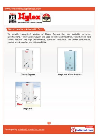Water Heater - Automatic Gas:

We provide customized solution of Classic Geysers that are available in various
specifications. These Classic Geysers are used in home and industries. These Geysers have
salient features like high performance, corrosion resistance, less power consumption,
electric shock absorber and high durability.




              Classic Geysers                        Magic Hot Water Heaters




                Magic Hot
 