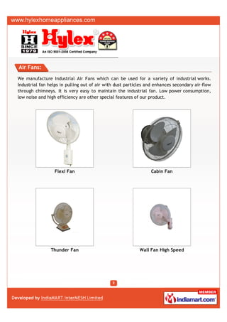 Air Fans:

We manufacture Industrial Air Fans which can be used for a variety of industrial works.
Industrial fan helps in pulling out of air with dust particles and enhances secondary air-flow
through chimneys. It is very easy to maintain the industrial fan. Low power consumption,
low noise and high efficiency are other special features of our product.




                 Flexi Fan                                      Cabin Fan




                Thunder Fan                                Wall Fan High Speed
 