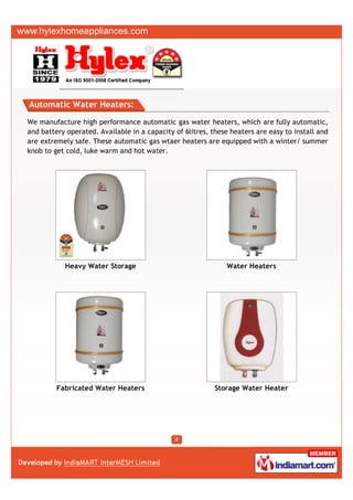 Automatic Water Heaters:

We manufacture high performance automatic gas water heaters, which are fully automatic,
and battery operated. Available in a capacity of 6litres, these heaters are easy to install and
are extremely safe. These automatic gas wtaer heaters are equipped with a winter/ summer
knob to get cold, luke warm and hot water.




           Heavy Water Storage                                Water Heaters




         Fabricated Water Heaters                          Storage Water Heater
 