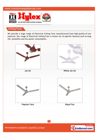 Ceiling Fans:

We provide a huge range of Electrical Ceiling Fans manufactured from high quality of raw
material. Our range of Electrical Ceiling Fans is known for its specific features such as long
life, durability and low power consumption.




                   Jet Air                                     White Jet Air




                Popular Fans                                     Royal Fan
 