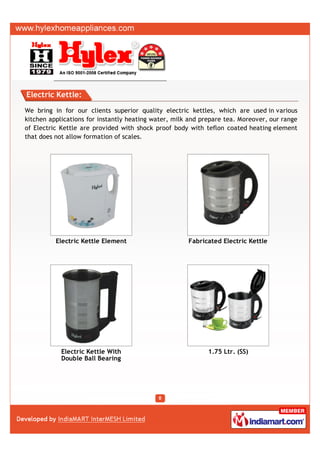 Electric Kettle:

We bring in for our clients superior quality electric kettles, which are used in various
kitchen applications for instantly heating water, milk and prepare tea. Moreover, our range
of Electric Kettle are provided with shock proof body with teflon coated heating element
that does not allow formation of scales.




          Electric Kettle Element                     Fabricated Electric Kettle




            Electric Kettle With                             1.75 Ltr. (SS)
            Double Ball Bearing
 
