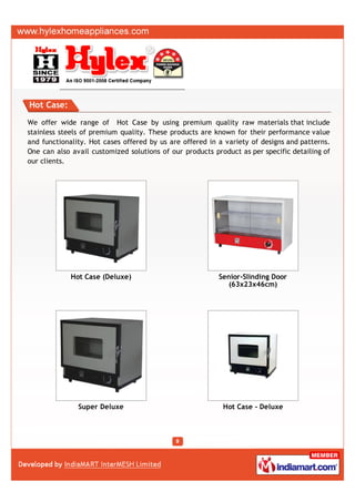 Hot Case:

We offer wide range of Hot Case by using premium quality raw materials that include
stainless steels of premium quality. These products are known for their performance value
and functionality. Hot cases offered by us are offered in a variety of designs and patterns.
One can also avail customized solutions of our products product as per specific detailing of
our clients.




             Hot Case (Deluxe)                            Senior-Slinding Door
                                                             (63x23x46cm)




               Super Deluxe                                Hot Case - Deluxe
 