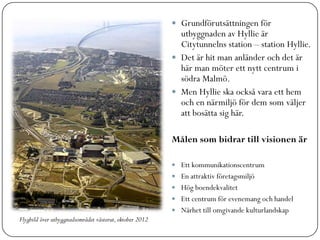  Grundförutsättningen för
                                                           utbyggnaden av Hyllie är
                                                           Citytunnelns station – station Hyllie.
                                                          Det är hit man anländer och det är
                                                           här man möter ett nytt centrum i
                                                           södra Malmö.
                                                          Men Hyllie ska också vara ett hem
                                                           och en närmiljö för dem som väljer
                                                           att bosätta sig här.

                                                         Målen som bidrar till visionen är

                                                          Ett kommunikationscentrum
                                                          En attraktiv företagsmiljö
                                                          Hög boendekvalitet
                                                          Ett centrum för evenemang och handel
                                                          Närhet till omgivande kulturlandskap
Flygbild över utbyggnadsområdet västerut, oktober 2012
 