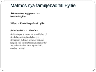 Malmös nya familjebad till Hyllie
Ännu ett stort byggprojekt har
hamnat i Hyllie.


Södero m Krokslättsparken i Hyllie.


Badet beräknas stå klart 2014.
Anläggningen kommer att ha möjlighet till
simskola, motion, familjebad och
simträning. Badhuset kommer också att
fungera som en ersättnings-anläggning för
Aq-va-kul till dess att en ny simarena
uppförs i Malmö.
 