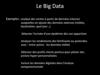 Le Big Data
Exemples : analyse des ventes à partir de données internes
           auxquelles on ajoute des données externes (météo,
           localisation, quel jour…)

            Détecter l’arrivée d’une épidémie dès son apparition

           Analyser les rendements des fertilisants ou pesticides
           avec - entre autres - les données météo

           Détecter des profils clients pointus pour piloter des
           actions hyper-personnalisées

           Inclure les données digitales dans l’analyse
           comportementale
 