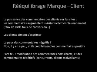 Rééquilibrage Marque –Client

La puissance des commentaires des clients sur les sites :
les commentaires augmentent substantiellement le rendement
(taux de click, taux de conversion…)

Les clients aiment s’exprimer

La peur des commentaires négatifs ?
Non, il y en a peu, et ils crédibilisent les commentaires positifs

Pare feu : modération des commentaires hors charte, et des
commentaires répétitifs (concurrents, clients malveillants)
 
