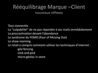 Rééquilibrage Marque –Client
                    nouveaux réflexes


Tous connectés
La ‘’culpabilité’’ de ne pas répondre à ses mails immédiatement
La procrastination devant l’abondance
Le syndrome du FOMO (Fear of Missing Out)
Le show rooming
Le retail a compris comment utiliser les techniques d’internet :
         géo fencing
         click and pick
         micro géoloc in store
 