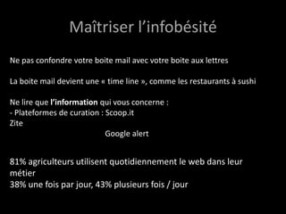 Maîtriser l’infobésité
Ne pas confondre votre boite mail avec votre boite aux lettres

La boite mail devient une « time line », comme les restaurants à sushi

Ne lire que l’information qui vous concerne :
- Plateformes de curation : Scoop.it
Zite
                            Google alert


81% agriculteurs utilisent quotidiennement le web dans leur
métier
38% une fois par jour, 43% plusieurs fois / jour
 