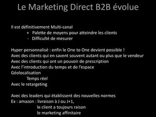 Le Marketing Direct B2B évolue
Il est définitivement Multi-canal
         + Palette de moyens pour atteindre les clients
          - Difficulté de mesurer

Hyper personnalisé : enfin le One to One devient possible !
Avec des clients qui en savent souvent autant ou plus que le vendeur
Avec des clients qui ont un pouvoir de prescription
Avec l’introduction du temps et de l’espace
Géolocalisation
         Temps réel
Avec le retargeting

Avec des leaders qui établissent des nouvelles normes
Ex : amazon : livraison à J ou J+1,
              le client a toujours raison
              le marketing affinitaire
 