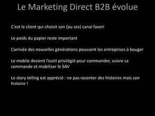 Le Marketing Direct B2B évolue
C’est le client qui choisit son (ou ses) canal favori

Le poids du papier reste important

L’arrivée des nouvelles générations poussent les entreprises à bouger

Le mobile devient l’outil privilégié pour commander, suivre sa
commande et mobiliser le SAV

Le story telling est apprécié : ne pas raconter des histoires mais son
histoire !
 