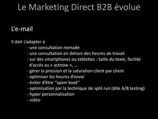 Le Marketing Direct B2B évolue

L’e-mail
Il doit s’adapter à
          - une consultation nomade
          - une consultation en dehors des heures de travail
          - sur des smartphones ou tablettes : taille du texte, facilité
            d’accès au « actnow », …
          - gérer la pression et la saturation client par client
          - optimiser les heures d’envoi
          - éviter d’être ‘’spam boxé’’
          - optimisation par la technique de split run (dite A/B testing)
          - hyper personnalisation
          - vidéo
 