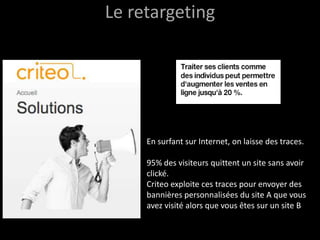 Le retargeting




     En surfant sur Internet, on laisse des traces.

     95% des visiteurs quittent un site sans avoir
     clické.
     Criteo exploite ces traces pour envoyer des
     bannières personnalisées du site A que vous
     avez visité alors que vous êtes sur un site B
 