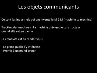 Les objets communicants

Ce sont les industriels qui ont inventé le M 2 M (machine to machine)

Tracking des machines : La machine prévient le constructeur
quand elle est en panne

La créativité est au rendez vous

- Le grand public s’y intéresse
- Promis à un grand avenir
 
