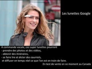 Les lunettes Google




À commande vocale, ces super lunettes pourront
- prendre des photos et des vidéos,
- obtenir des itinéraires,
- se faire lire et dicter des courriels,
 et diffuser en temps réel ce que l'on est en train de faire.
                                         En test de vente en ce moment au Canada
 