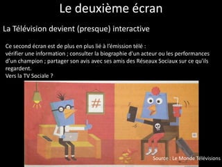 Le deuxième écran
La Télévision devient (presque) interactive
Ce second écran est de plus en plus lié à l’émission télé :
vérifier une information ; consulter la biographie d'un acteur ou les performances
d’un champion ; partager son avis avec ses amis des Réseaux Sociaux sur ce qu'ils
regardent.
Vers la TV Sociale ?




                                                           Source : Le Monde Télévisions
 