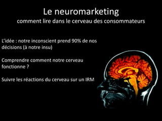 Le neuromarketing
      comment lire dans le cerveau des consommateurs


L’idée : notre inconscient prend 90% de nos
décisions (à notre insu)

Comprendre comment notre cerveau
fonctionne ?

Suivre les réactions du cerveau sur un IRM
 