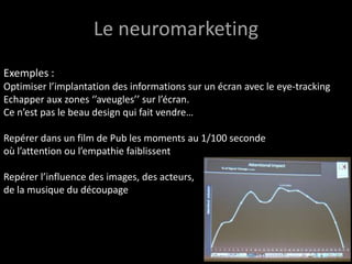 Le neuromarketing
Exemples :
Optimiser l’implantation des informations sur un écran avec le eye-tracking
Echapper aux zones ‘’aveugles’’ sur l’écran.
Ce n’est pas le beau design qui fait vendre…

Repérer dans un film de Pub les moments au 1/100 seconde
où l’attention ou l’empathie faiblissent

Repérer l’influence des images, des acteurs,
de la musique du découpage
 