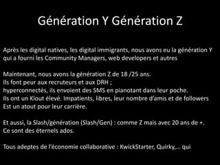 Génération Y Génération Z

Après les digital natives, les digital immigrants, nous avons eu la génération Y
qui a fourni les Community Managers, web developers et autres

Maintenant, nous avons la génération Z de 18 /25 ans.
Ils font peur aux recruteurs et aux DRH ;
hyperconnectés, ils envoient des SMS en pianotant dans leur poche.
Ils ont un Klout élevé. Impatients, libres, leur nombre d’amis et de followers
Est un atout pour leur carrière.

Et aussi, la Slash/génération (Slash/Gen) : comme Z mais avec 20 ans de +.
Ce sont des éternels ados.

Tous adeptes de l’économie collaborative : KwickStarter, Quirky,… qui
 